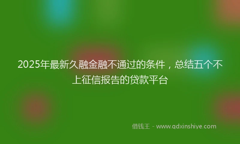2025年最新久融金融不通过的条件，总结五个不上征信报告的贷款平台