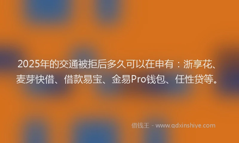 2025年的交通被拒后多久可以在申有：浙享花、麦芽快借、借款易宝、金易Pro钱包、任性贷等。