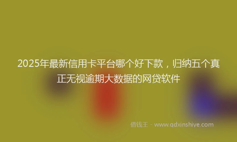 2025年最新信用卡平台哪个好下款，归纳五个真正无视逾期大数据的网贷软件