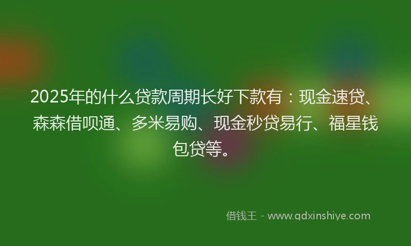 2025年的什么贷款周期长好下款有：现金速贷、森森借呗通、多米易购、现金秒贷易行、福星钱包贷等。