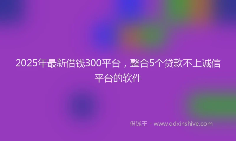 2025年最新借钱300平台，整合5个贷款不上诚信平台的软件