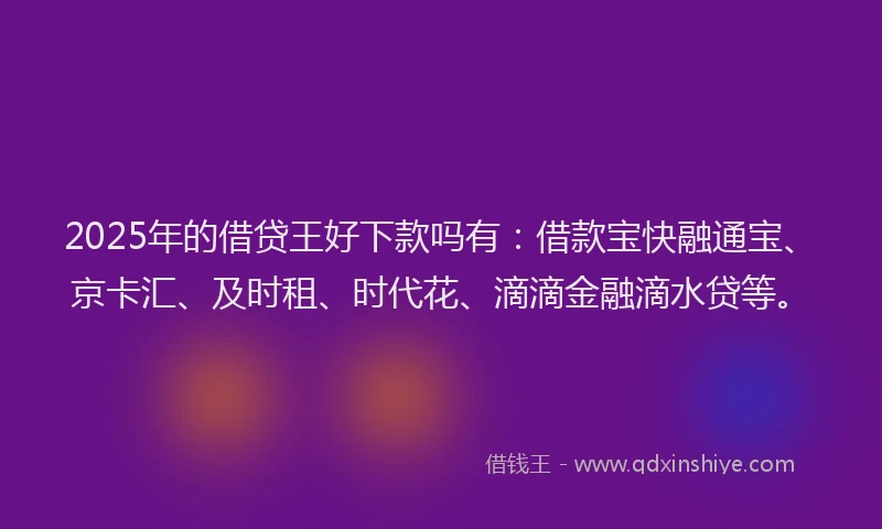 2025年的借贷王好下款吗有：借款宝快融通宝、京卡汇、及时租、时代花、滴滴金融滴水贷等。