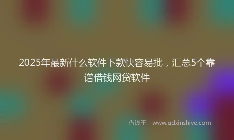 2025年最新什么软件下款快容易批，汇总5个靠谱借钱网贷软件