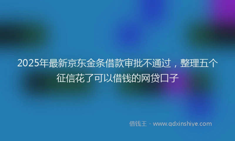 2025年最新京东金条借款审批不通过，整理五个征信花了可以借钱的网贷口子