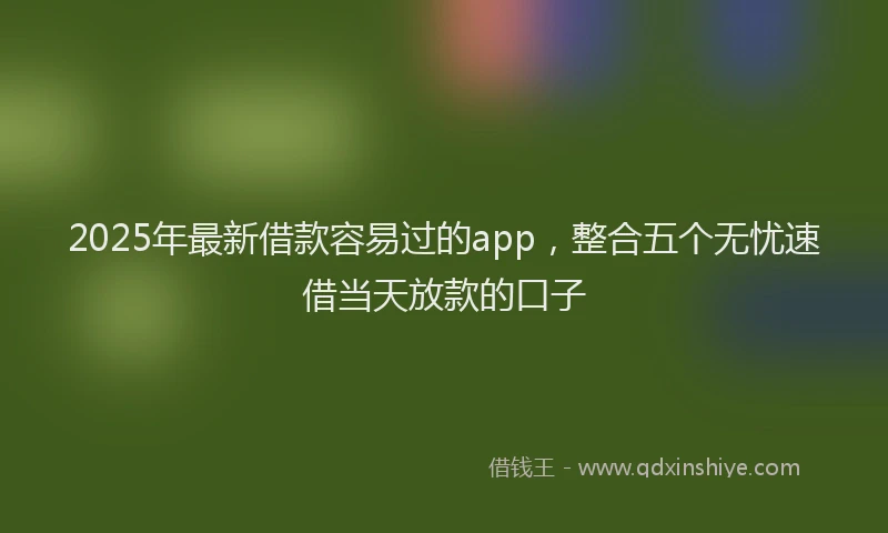 2025年最新借款容易过的app，整合五个无忧速借当天放款的口子
