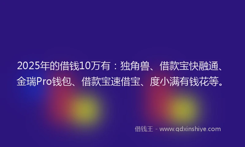 2025年的借钱10万有：独角兽、借款宝快融通、金瑞Pro钱包、借款宝速借宝、度小满有钱花等。