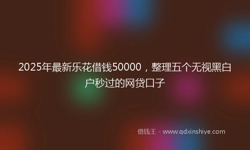 2025年最新乐花借钱50000，整理五个无视黑白户秒过的网贷口子