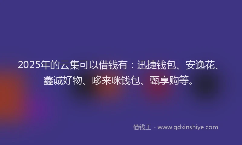 2025年的云集可以借钱有：迅捷钱包、安逸花、鑫诚好物、哆来咪钱包、甄享购等。