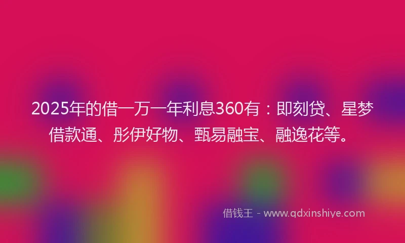 2025年的借一万一年利息360有：即刻贷、星梦借款通、彤伊好物、甄易融宝、融逸花等。
