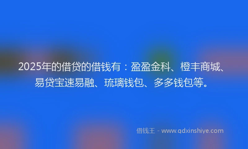 2025年的借贷的借钱有：盈盈金科、橙丰商城、易贷宝速易融、琉璃钱包、多多钱包等。