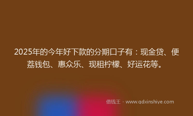 2025年的今年好下款的分期口子有：现金贷、便荔钱包、惠众乐、现租柠檬、好运花等。