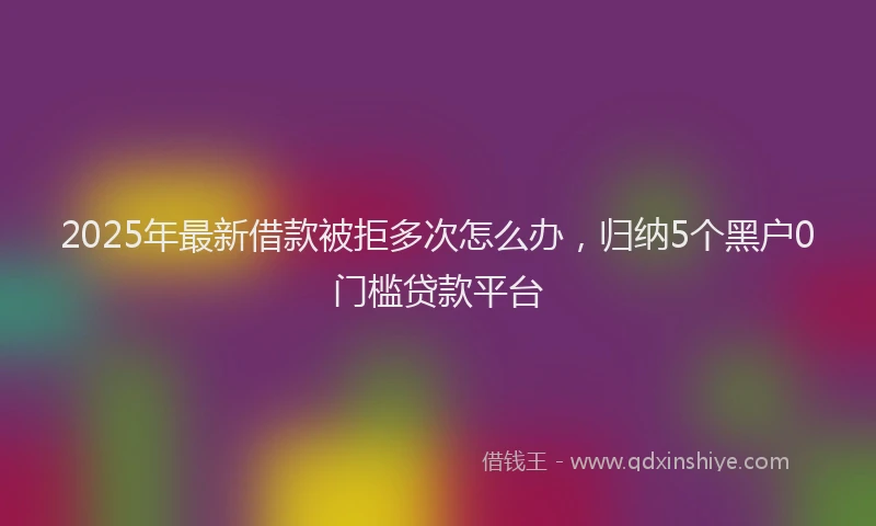 2025年最新借款被拒多次怎么办，归纳5个黑户0门槛贷款平台
