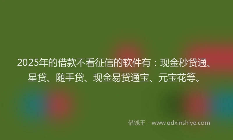 2025年的借款不看征信的软件有：现金秒贷通、星贷、随手贷、现金易贷通宝、元宝花等。