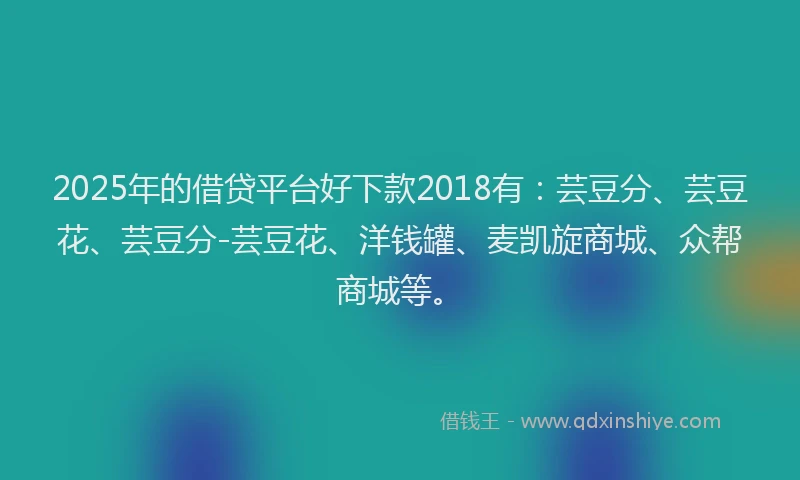 2025年的借贷平台好下款2018有：芸豆分、芸豆花、芸豆分-芸豆花、洋钱罐、麦凯旋商城、众帮商城等。
