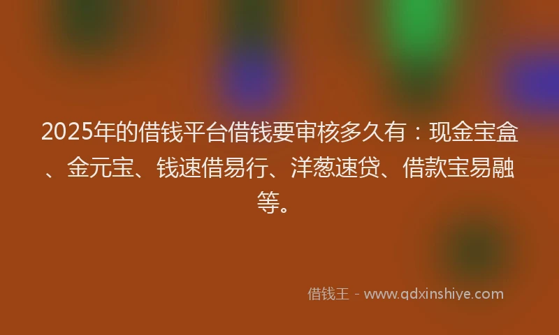 2025年的借钱平台借钱要审核多久有：现金宝盒、金元宝、钱速借易行、洋葱速贷、借款宝易融等。