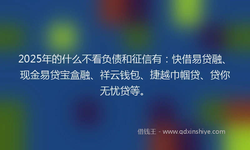 2025年的什么不看负债和征信有：快借易贷融、现金易贷宝盒融、祥云钱包、捷越巾帼贷、贷你无忧贷等。