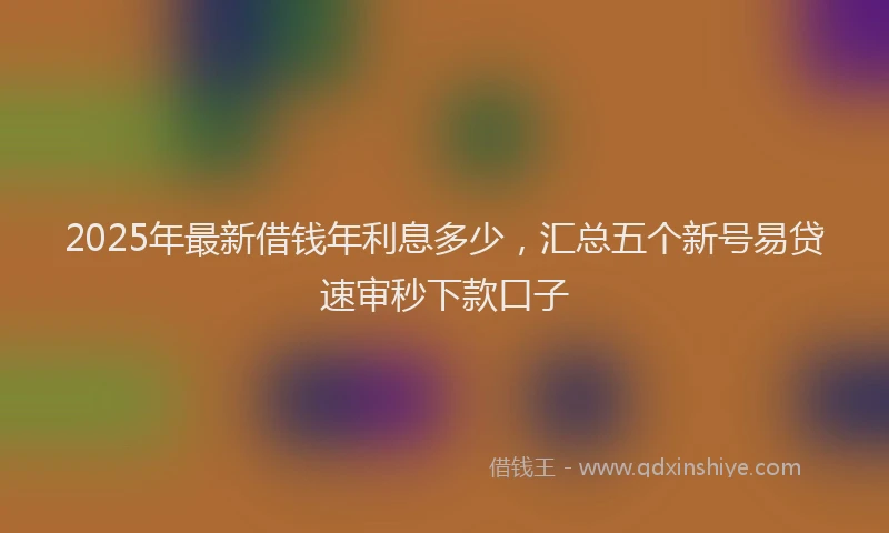 2025年最新借钱年利息多少，汇总五个新号易贷速审秒下款口子