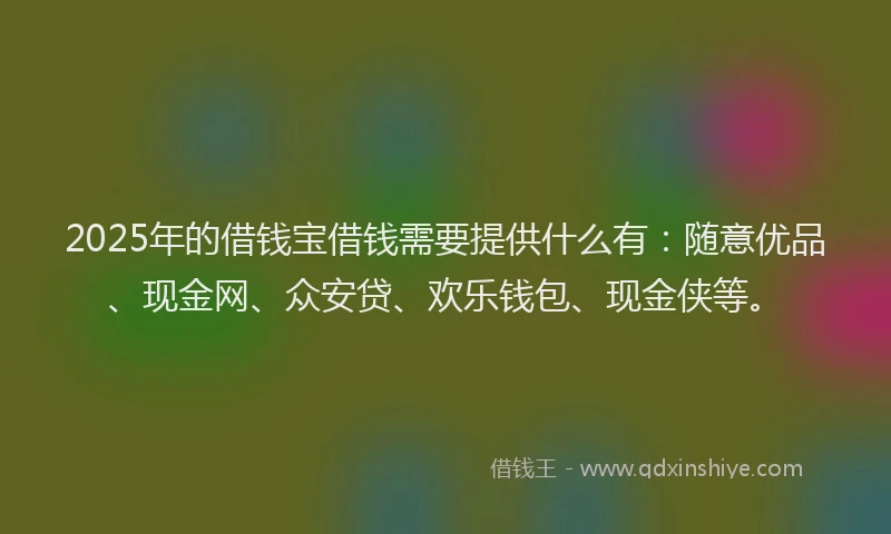 2025年的借钱宝借钱需要提供什么有：随意优品、现金网、众安贷、欢乐钱包、现金侠等。