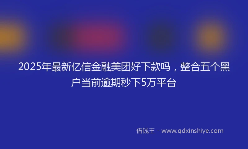 2025年最新亿信金融美团好下款吗，整合五个黑户当前逾期秒下5万平台