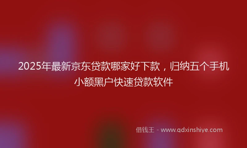2025年最新京东贷款哪家好下款，归纳五个手机小额黑户快速贷款软件