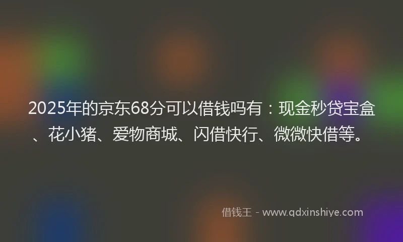 2025年的京东68分可以借钱吗有：现金秒贷宝盒、花小猪、爱物商城、闪借快行、微微快借等。