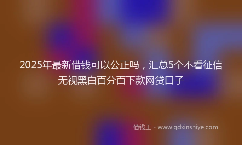 2025年最新借钱可以公正吗，汇总5个不看征信无视黑白百分百下款网贷口子