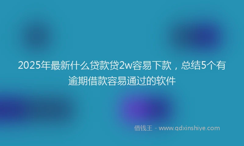 2025年最新什么贷款贷2w容易下款，总结5个有逾期借款容易通过的软件
