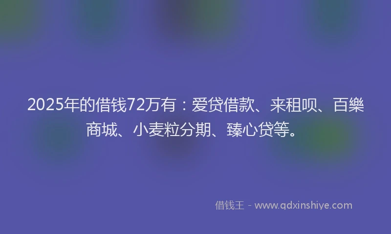 2025年的借钱72万有：爱贷借款、来租呗、百樂商城、小麦粒分期、臻心贷等。