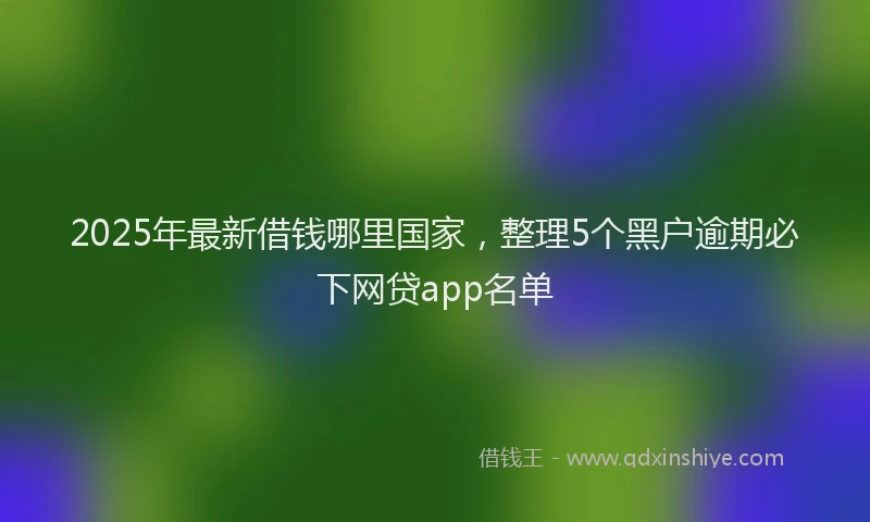 2025年最新借钱哪里国家，整理5个黑户逾期必下网贷app名单