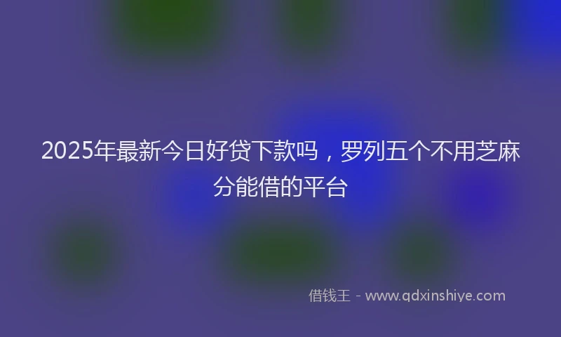 2025年最新今日好贷下款吗，罗列五个不用芝麻分能借的平台