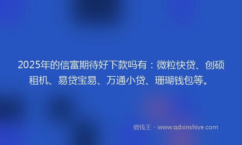 2025年的信富期待好下款吗有：微粒快贷、创硕租机、易贷宝易、万通小贷、珊瑚钱包等。