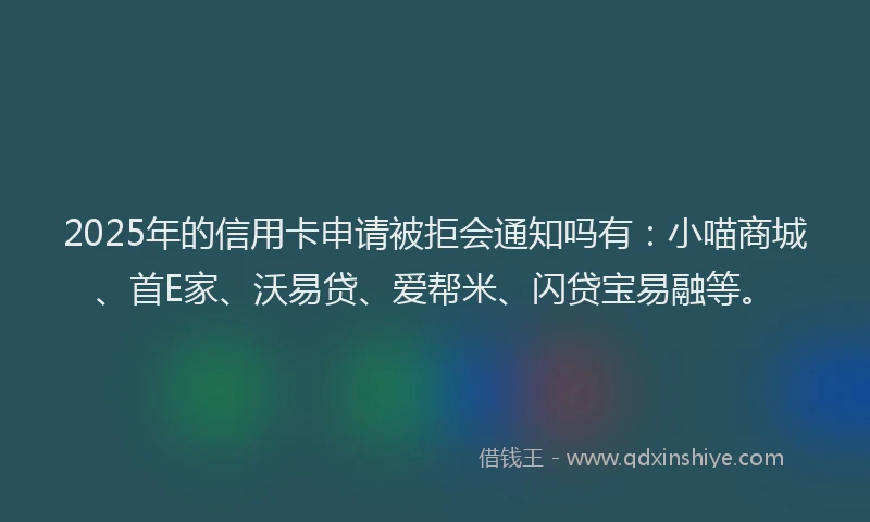2025年的信用卡申请被拒会通知吗有：小喵商城、首E家、沃易贷、爱帮米、闪贷宝易融等。