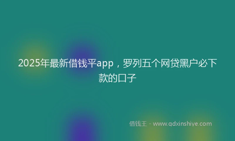 2025年最新借钱平app，罗列五个网贷黑户必下款的口子