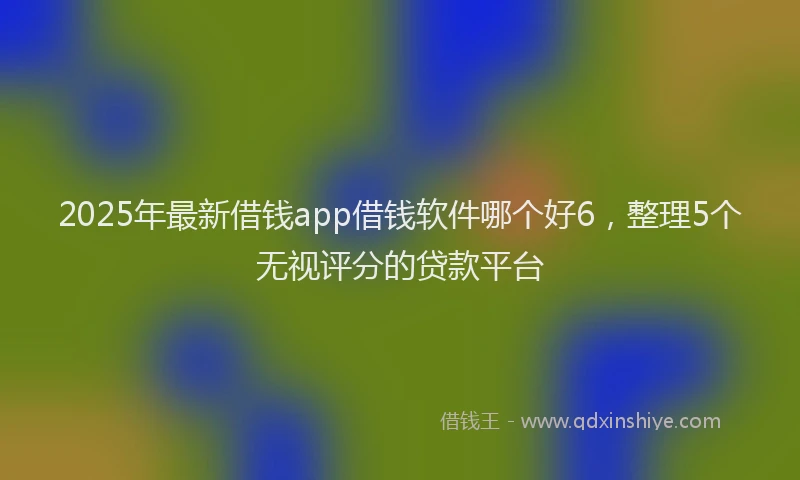 2025年最新借钱app借钱软件哪个好6，整理5个无视评分的贷款平台