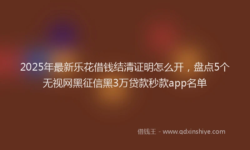 2025年最新乐花借钱结清证明怎么开，盘点5个无视网黑征信黑3万贷款秒款app名单