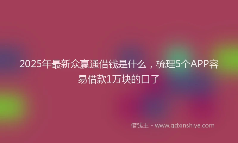 2025年最新众赢通借钱是什么，梳理5个APP容易借款1万块的口子