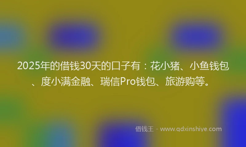 2025年的借钱30天的口子有：花小猪、小鱼钱包、度小满金融、瑞信Pro钱包、旅游购等。