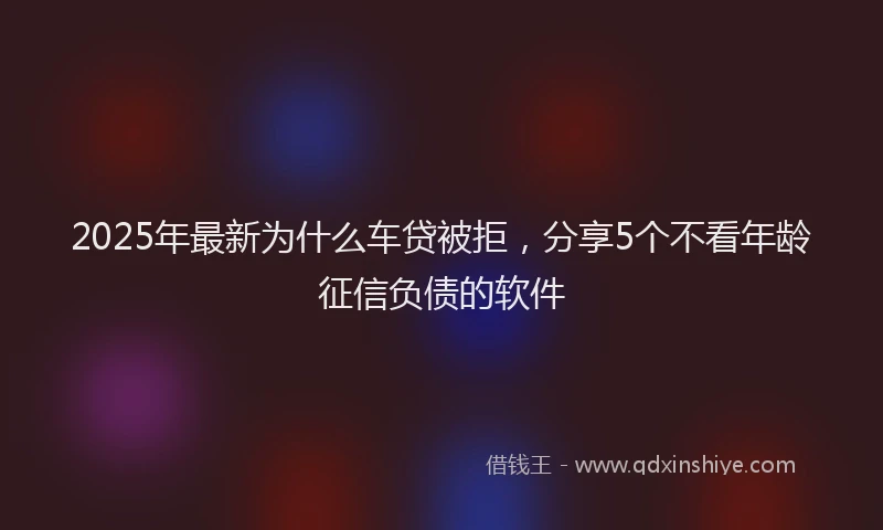 2025年最新为什么车贷被拒，分享5个不看年龄征信负债的软件
