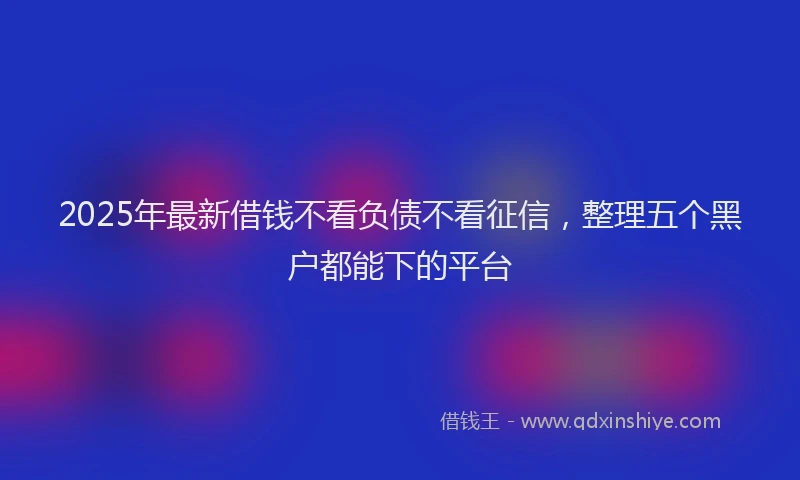 2025年最新借钱不看负债不看征信，整理五个黑户都能下的平台