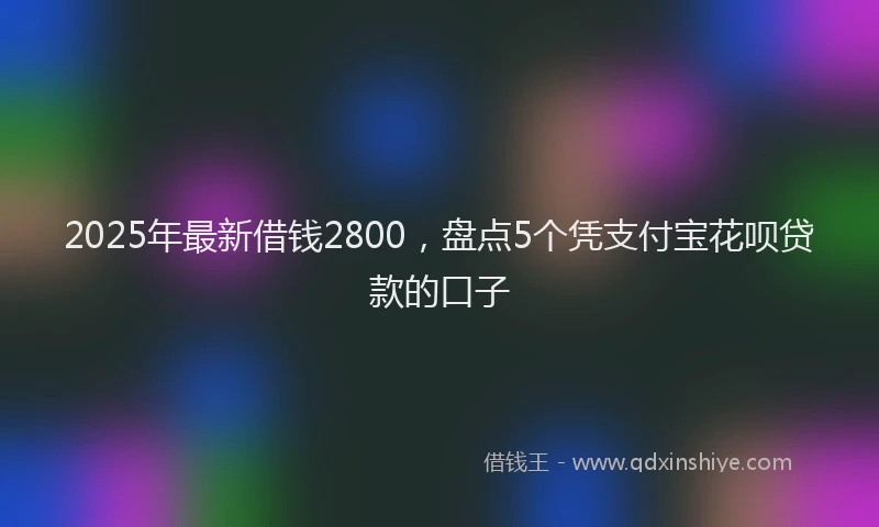 2025年最新借钱2800，盘点5个凭支付宝花呗贷款的口子