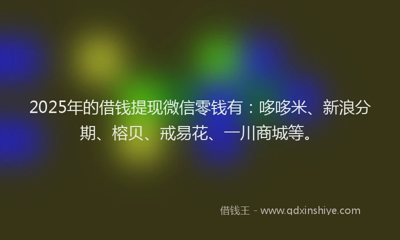2025年的借钱提现微信零钱有：哆哆米、新浪分期、榕贝、戒易花、一川商城等。