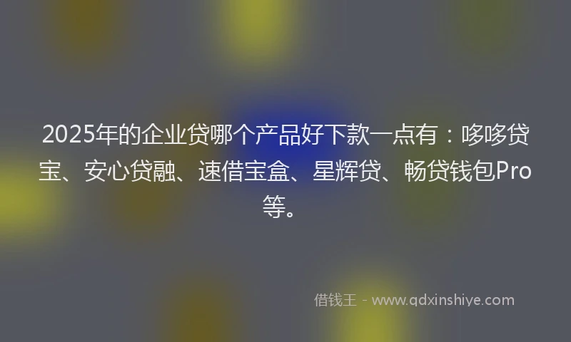 2025年的企业贷哪个产品好下款一点有：哆哆贷宝、安心贷融、速借宝盒、星辉贷、畅贷钱包Pro等。