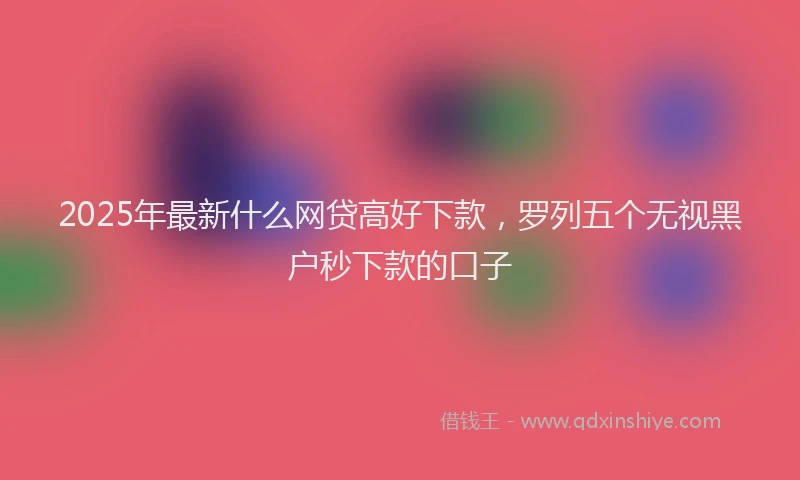 2025年最新什么网贷高好下款，罗列五个无视黑户秒下款的口子