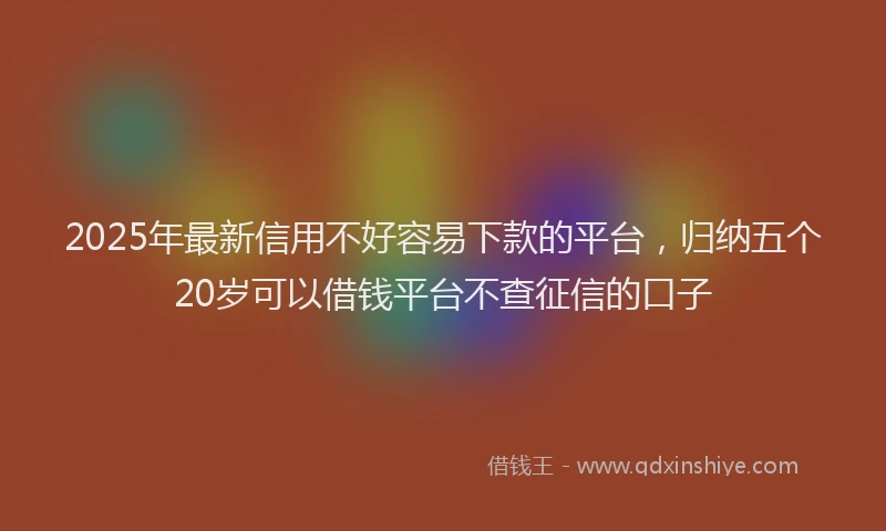 2025年最新信用不好容易下款的平台，归纳五个20岁可以借钱平台不查征信的口子