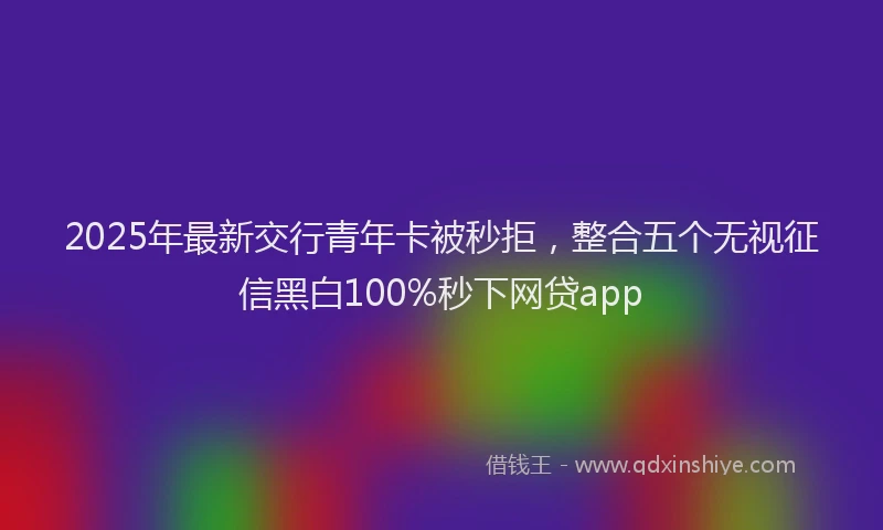 2025年最新交行青年卡被秒拒，整合五个无视征信黑白100%秒下网贷app