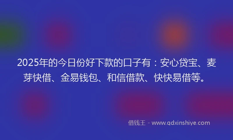 2025年的今日份好下款的口子有：安心贷宝、麦芽快借、金易钱包、和信借款、快快易借等。