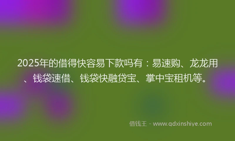 2025年的借得快容易下款吗有：易速购、龙龙用、钱袋速借、钱袋快融贷宝、掌中宝租机等。