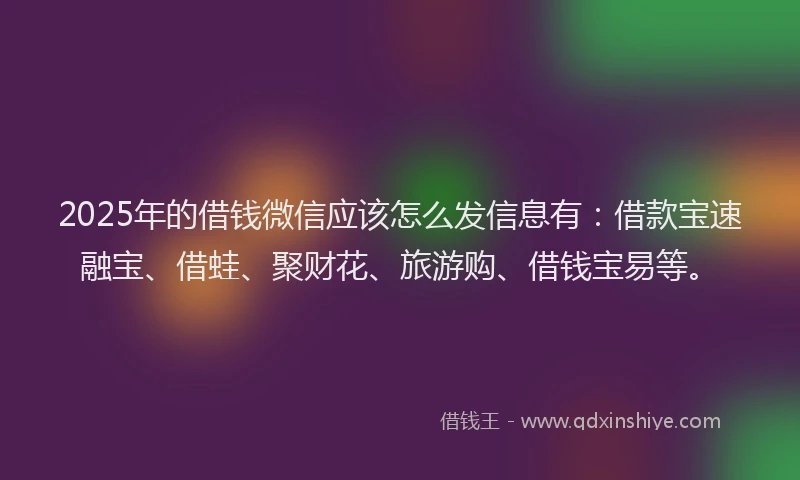 2025年的借钱微信应该怎么发信息有：借款宝速融宝、借蛙、聚财花、旅游购、借钱宝易等。