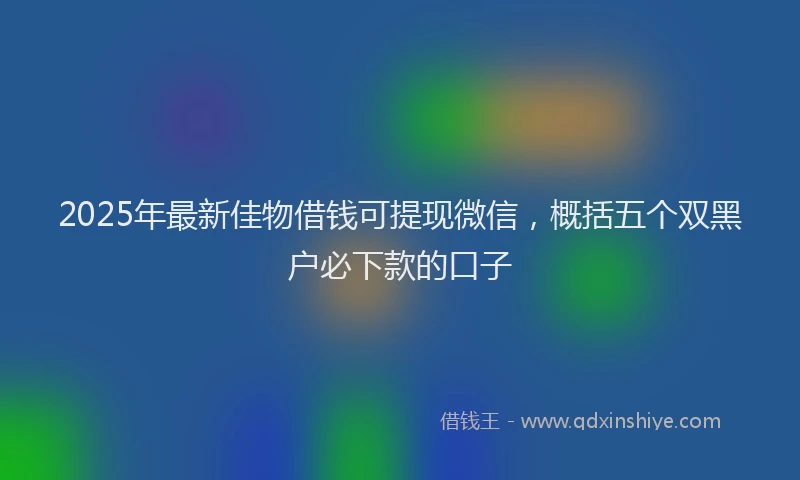 2025年最新佳物借钱可提现微信，概括五个双黑户必下款的口子
