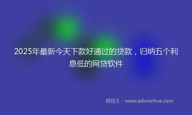 2025年最新今天下款好通过的贷款，归纳五个利息低的网贷软件